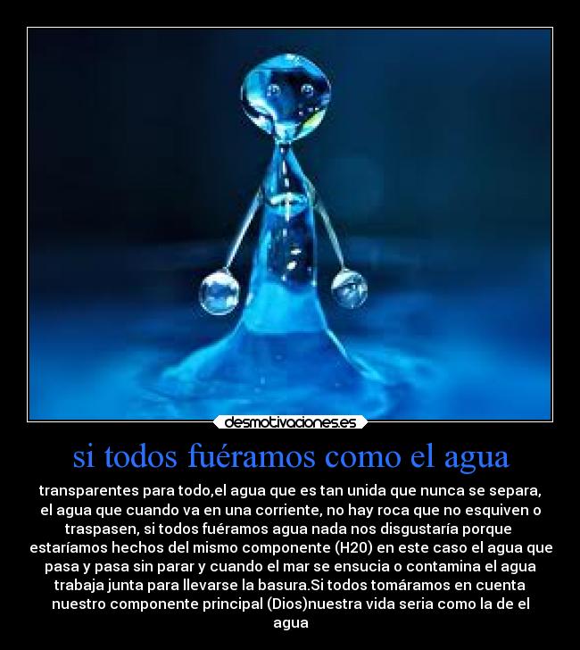 si todos fuéramos como el agua - transparentes para todo,el agua que es tan unida que nunca se separa,
el agua que cuando va en una corriente, no hay roca que no esquiven o
traspasen, si todos fuéramos agua nada nos disgustaría porque
estaríamos hechos del mismo componente (H20) en este caso el agua que
pasa y pasa sin parar y cuando el mar se ensucia o contamina el agua
trabaja junta para llevarse la basura.Si todos tomáramos en cuenta
nuestro componente principal (Dios)nuestra vida seria como la de el
agua