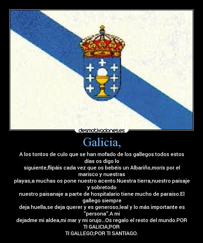 Galicia, - A los tontos de culo que se han mofado de los gallegos todos estos
días os digo lo
siguiente,flipáis cada vez que os bebéis un Albariño,morís por el
marisco y nuestras
playas,a muchas os pone nuestro acento.Nuestra tierra,nuestro paisaje
y sobretodo
nuestro paisanaje a parte de hospitalario tiene mucho de paraiso.El
gallego siempre
deja huella,se deja querer y es generoso,leal y lo más importante es
persona.A mi
dejadme mi aldea,mi mar y mi orujo...Os regalo el resto del mundo.POR
TI GALICIA;POR
TI GALLEGO;POR TI SANTIAGO.