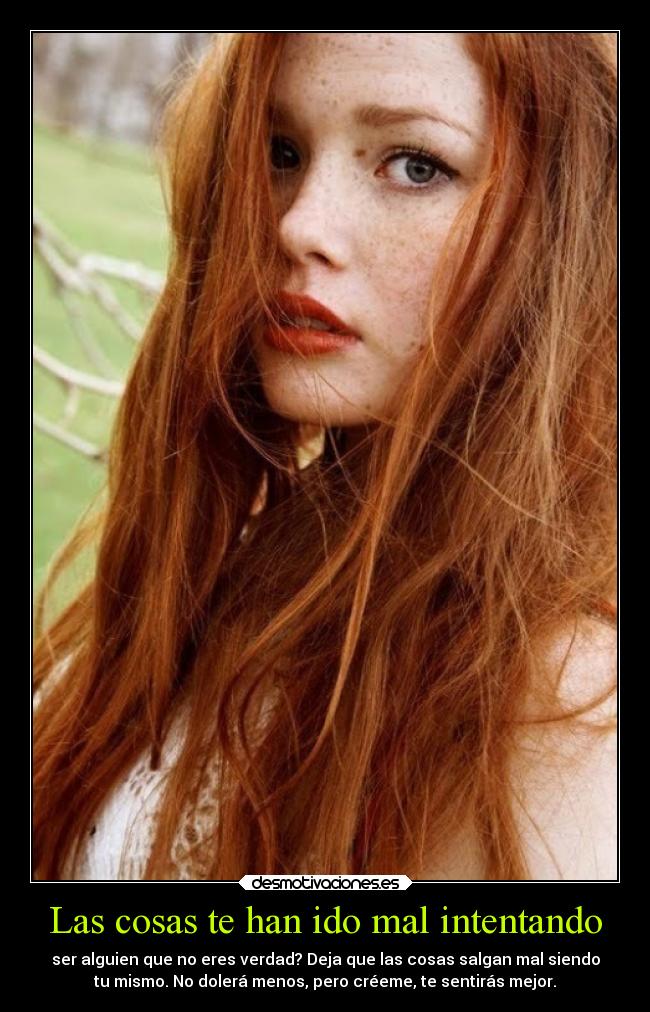 Las cosas te han ido mal intentando - ser alguien que no eres verdad? Deja que las cosas salgan mal siendo
tu mismo. No dolerá menos, pero créeme, te sentirás mejor.