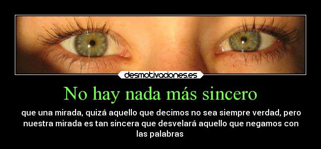 No hay nada más sincero - que una mirada, quizá aquello que decimos no sea siempre verdad, pero
nuestra mirada es tan sincera que desvelará aquello que negamos con
las palabras ♥