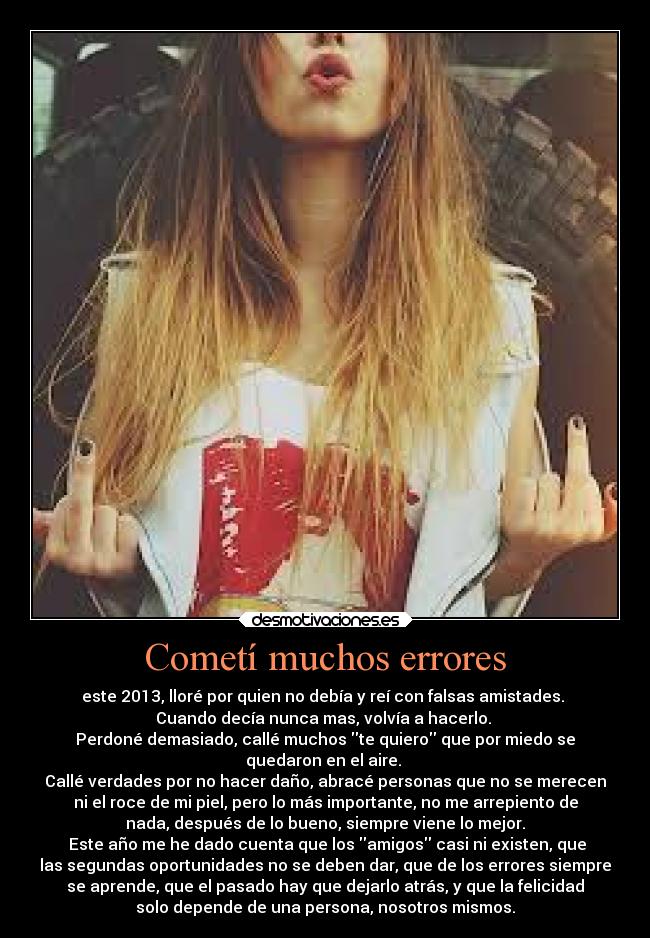 Cometí muchos errores - este 2013, lloré por quien no debía y reí con falsas amistades.
Cuando decía nunca mas, volvía a hacerlo.
Perdoné demasiado, callé muchos te quiero que por miedo se
quedaron en el aire.
Callé verdades por no hacer daño, abracé personas que no se merecen
ni el roce de mi piel, pero lo más importante, no me arrepiento de
nada, después de lo bueno, siempre viene lo mejor.
Este año me he dado cuenta que los amigos casi ni existen, que
las segundas oportunidades no se deben dar, que de los errores siempre
se aprende, que el pasado hay que dejarlo atrás, y que la felicidad
solo depende de una persona, nosotros mismos.