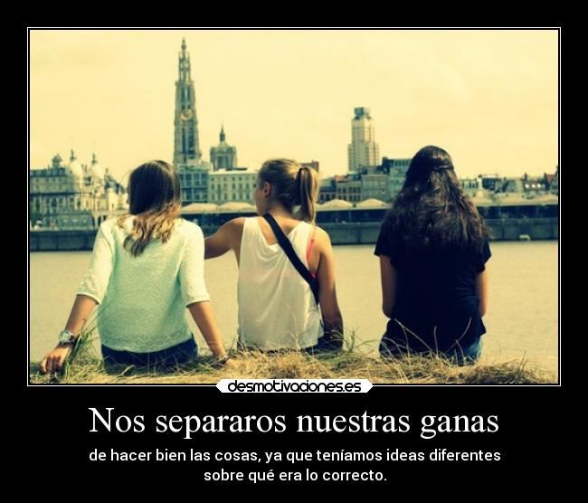 Nos separaros nuestras ganas - de hacer bien las cosas, ya que teníamos ideas diferentes
sobre qué era lo correcto.