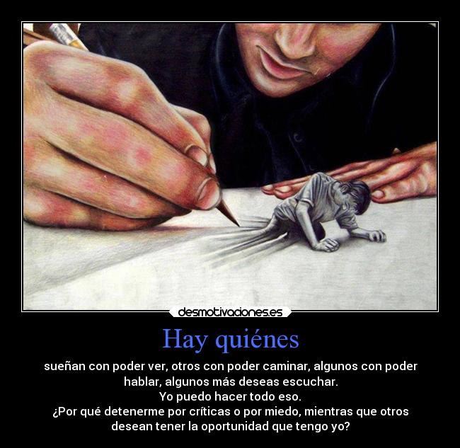 Hay quiénes - sueñan con poder ver, otros con poder caminar, algunos con poder
hablar, algunos más deseas escuchar.
Yo puedo hacer todo eso.
¿Por qué detenerme por críticas o por miedo, mientras que otros
desean tener la oportunidad que tengo yo?