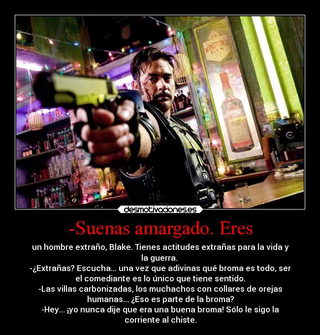 -Suenas amargado. Eres - un hombre extraño, Blake. Tienes actitudes extrañas para la vida y
la guerra. 
-¿Extrañas? Escucha... una vez que adivinas qué broma es todo, ser
el comediante es lo único que tiene sentido.
-Las villas carbonizadas, los muchachos con collares de orejas
humanas... ¿Eso es parte de la broma?
-Hey... ¡yo nunca dije que era una buena broma! Sólo le sigo la
corriente al chiste.