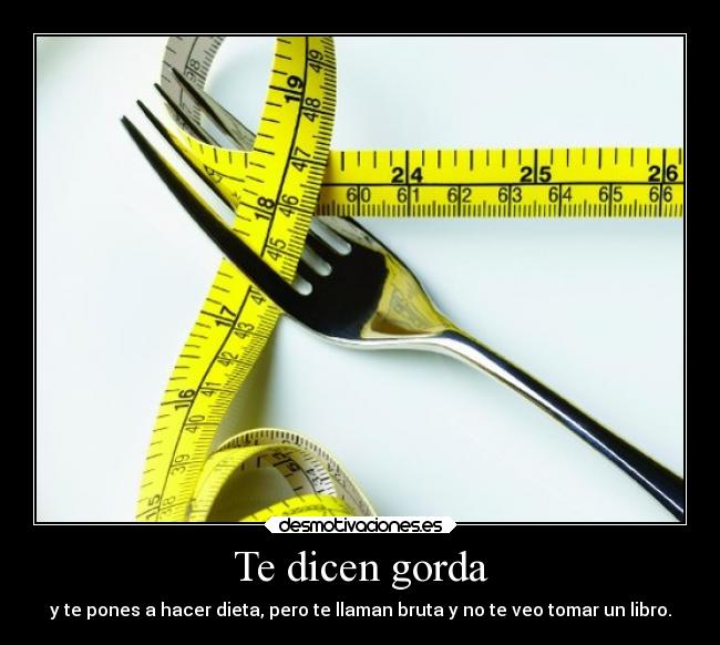 Te dicen gorda - y te pones a hacer dieta, pero te llaman bruta y no te veo tomar un libro.