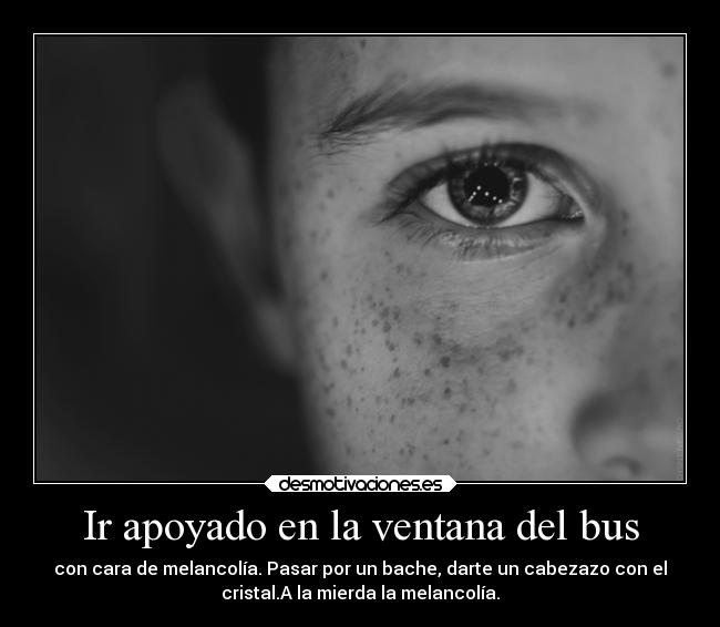 Ir apoyado en la ventana del bus - con cara de melancolía. Pasar por un bache, darte un cabezazo con el
cristal.A la mierda la melancolía.