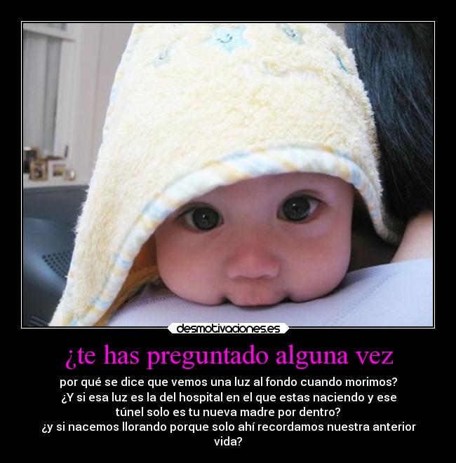 ¿te has preguntado alguna vez - por qué se dice que vemos una luz al fondo cuando morimos?
¿Y si esa luz es la del hospital en el que estas naciendo y ese
túnel solo es tu nueva madre por dentro?
¿y si nacemos llorando porque solo ahí recordamos nuestra anterior
vida?