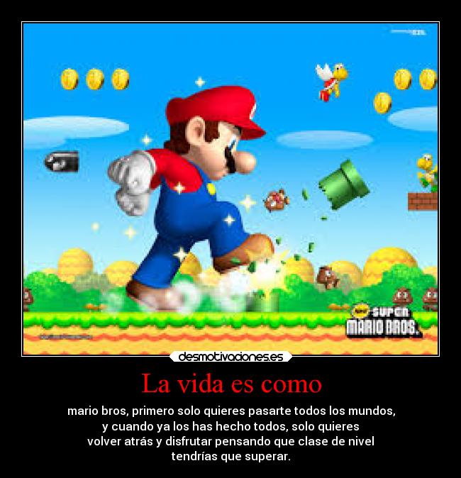 La vida es como - mario bros, primero solo quieres pasarte todos los mundos,
y cuando ya los has hecho todos, solo quieres
volver atrás y disfrutar pensando que clase de nivel
tendrías que superar.
