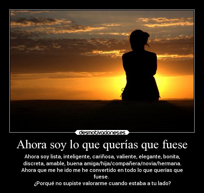 Ahora soy lo que querías que fuese - Ahora soy lista, inteligente, cariñosa, valiente, elegante, bonita,
discreta, amable, buena amiga/hija/compañera/novia/hermana.
Ahora que me he ido me he convertido en todo lo que querías que
fuese.
¿Porqué no supiste valorarme cuando estaba a tu lado?