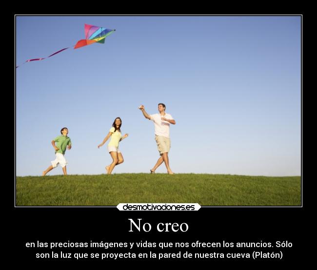 No creo - en las preciosas imágenes y vidas que nos ofrecen los anuncios. Sólo
son la luz que se proyecta en la pared de nuestra cueva (Platón)