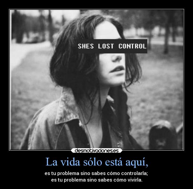 La vida sólo está aquí, - es tu problema sino sabes cómo controlarla;
es tu problema sino sabes cómo vivirla.