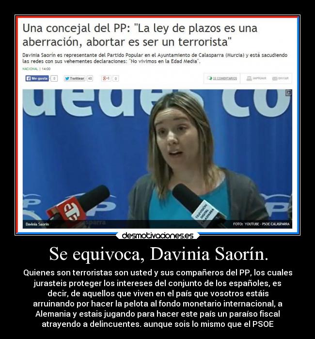 Se equivoca, Davinia Saorín. - Quienes son terroristas son usted y sus compañeros del PP, los cuales
jurasteis proteger los intereses del conjunto de los españoles, es
decir, de aquellos que viven en el país que vosotros estáis
arruinando por hacer la pelota al fondo monetario internacional, a
Alemania y estais jugando para hacer este país un paraíso fiscal
atrayendo a delincuentes. aunque sois lo mismo que el PSOE