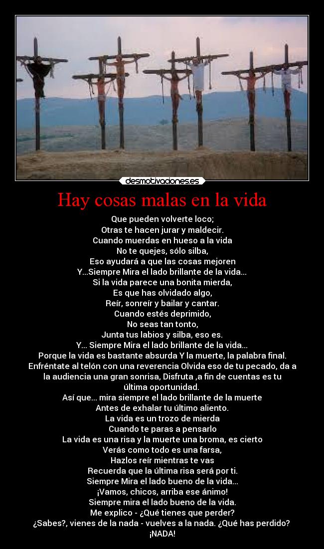 Hay cosas malas en la vida - Que pueden volverte loco;
Otras te hacen jurar y maldecir.
Cuando muerdas en hueso a la vida
No te quejes, sólo silba,
Eso ayudará a que las cosas mejoren
Y...Siempre Mira el lado brillante de la vida...
Si la vida parece una bonita mierda,
Es que has olvidado algo,
Reír, sonreír y bailar y cantar.
Cuando estés deprimido,
No seas tan tonto,
Junta tus labios y silba, eso es.
Y... Siempre Mira el lado brillante de la vida...
Porque la vida es bastante absurda Y la muerte, la palabra final.
Enfréntate al telón con una reverencia Olvida eso de tu pecado, da a
la audiencia una gran sonrisa, Disfruta ,a fin de cuentas es tu
última oportunidad.
Así que... mira siempre el lado brillante de la muerte
Antes de exhalar tu último aliento.
La vida es un trozo de mierda
Cuando te paras a pensarlo
La vida es una risa y la muerte una broma, es cierto
Verás como todo es una farsa,
Hazlos reír mientras te vas
Recuerda que la última risa será por ti.
Siempre Mira el lado bueno de la vida...
¡Vamos, chicos, arriba ese ánimo!
Siempre mira el lado bueno de la vida.
Me explico - ¿Qué tienes que perder?
¿Sabes?, vienes de la nada - vuelves a la nada. ¿Qué has perdido?
¡NADA!