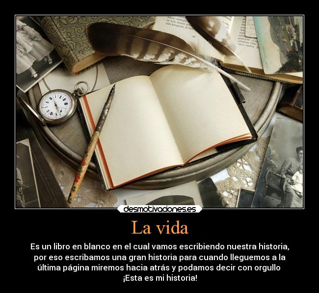 La vida - Es un libro en blanco en el cual vamos escribiendo nuestra historia,
por eso escribamos una gran historia para cuando lleguemos a la
última página miremos hacia atrás y podamos decir con orgullo 
¡Esta es mi historia!