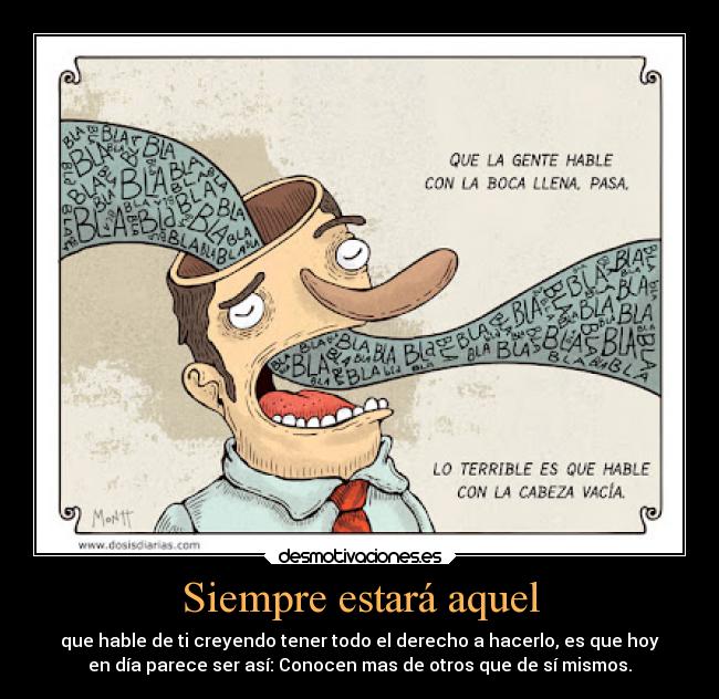 Siempre estará aquel - que hable de ti creyendo tener todo el derecho a hacerlo, es que hoy
en día parece ser así: Conocen mas de otros que de sí mismos.