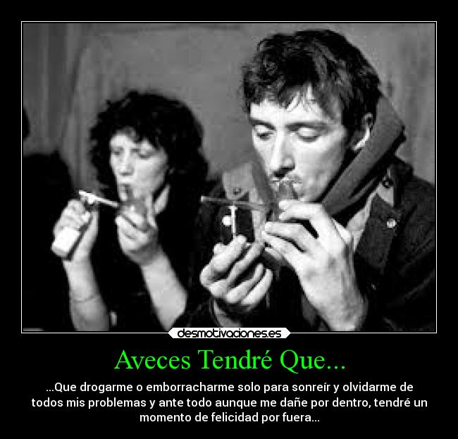 Aveces Tendré Que... - ...Que drogarme o emborracharme solo para sonreír y olvidarme de
todos mis problemas y ante todo aunque me dañe por dentro, tendré un
momento de felicidad por fuera...