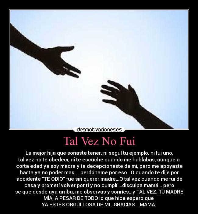 Tal Vez No Fui - La mejor hija que soñaste tener, ni seguí tu ejemplo, ni fui uno,
tal vez no te obedecí, ni te escuche cuando me hablabas, aunque a
corta edad ya soy madre y te decepcionaste de mi, pero me apoyaste
hasta ya no poder mas ...perdóname por eso...O cuando te dije por
accidente TE ODIO fue sin querer madre...O tal vez cuando me fui de
casa y prometí volver por ti y no cumplí ...disculpa mamá... pero
se que desde aya arriba, me observas y sonríes...y TAL VEZ; TU MADRE
MÍA, A PESAR DE TODO lo que hice espero que
YA ESTÉS ORGULLOSA DE MI...GRACIAS ...MAMA.