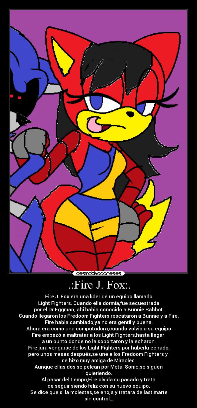 .:Fire J. Fox:. - Fire J. Fox era una líder de un equipo llamado
Light Fighters. Cuando ella dormía,fue secuestrada
por el Dr.Eggman, ahi habia conocido a Bunnie Rabbot.
Cuando llegaron los Fredoom Fighters,rescataron a Bunnie y a Fire,
Fire habia cambiado,ya no era gentil y buena.
Ahora era como una computadora,cuando volvió a su equipo
Fire empezó a maltratar a los Light Fighters,hasta llegar 
a un punto donde no la soportaron y la echaron.
Fire jura vengarse de los Light Fighters por haberla echado,
pero unos meses después,se une a los Fredoom Fighters y 
se hizo muy amiga de Miracles.
Aunque ellas dos se pelean por Metal Sonic,se siguen
quieriendo.
Al pasar del tiempo,Fire olvida su pasado y trata
de seguir siendo feliz con su nuevo equipo.
Se dice que si la molestas,se enoja y tratara de lastimarte
sin control...