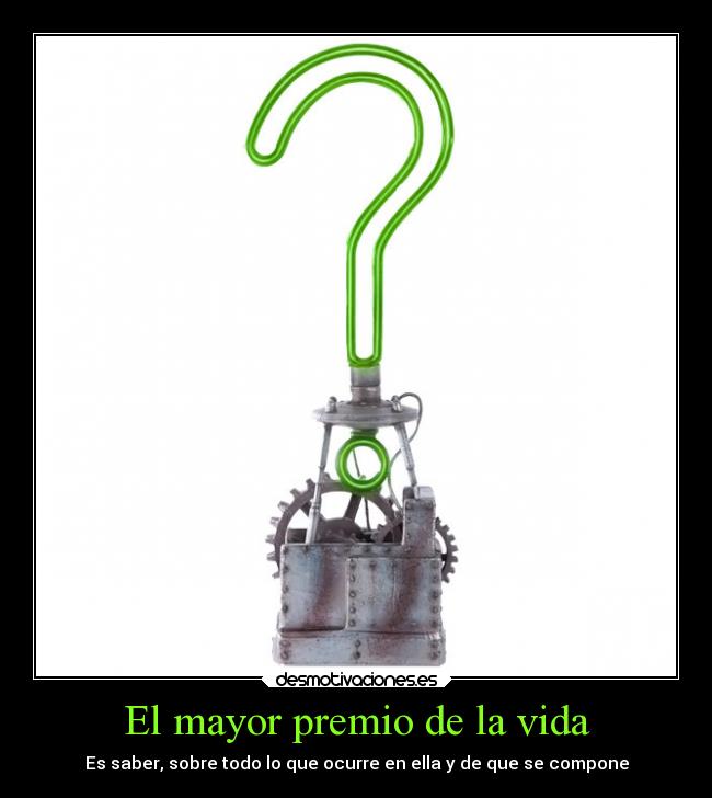 El mayor premio de la vida - Es saber, sobre todo lo que ocurre en ella y de que se compone