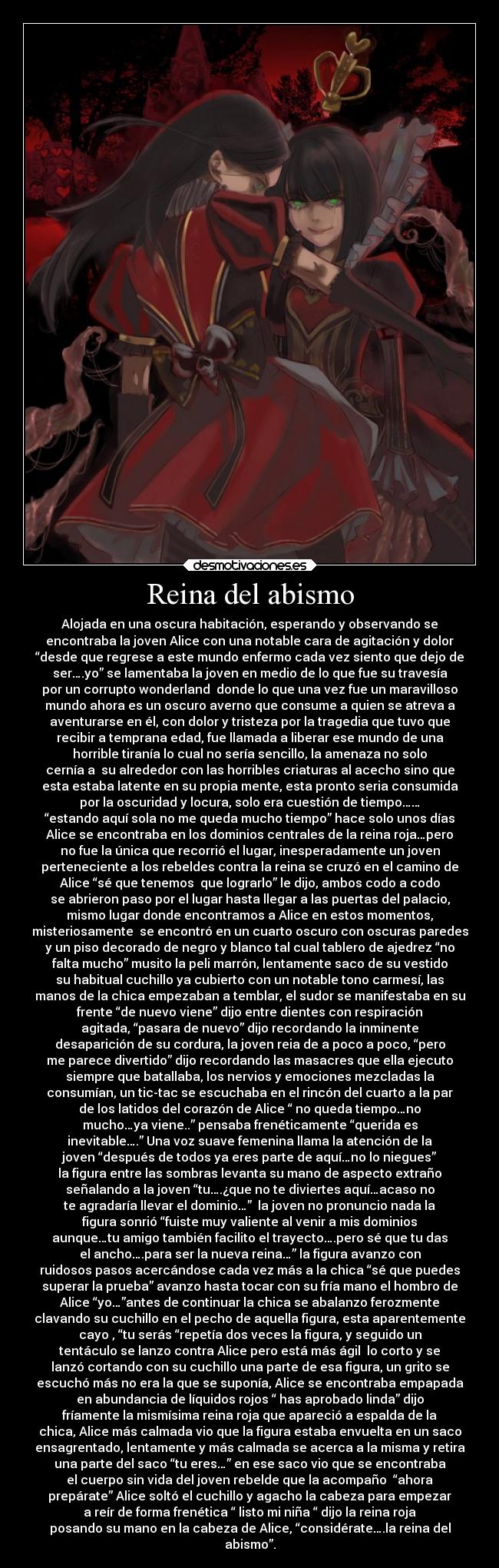 Reina del abismo - Alojada en una oscura habitación, esperando y observando se
encontraba la joven Alice con una notable cara de agitación y dolor
“desde que regrese a este mundo enfermo cada vez siento que dejo de
ser….yo” se lamentaba la joven en medio de lo que fue su travesía
por un corrupto wonderland  donde lo que una vez fue un maravilloso
mundo ahora es un oscuro averno que consume a quien se atreva a
aventurarse en él, con dolor y tristeza por la tragedia que tuvo que
recibir a temprana edad, fue llamada a liberar ese mundo de una
horrible tiranía lo cual no sería sencillo, la amenaza no solo
cernía a  su alrededor con las horribles criaturas al acecho sino que
esta estaba latente en su propia mente, esta pronto seria consumida
por la oscuridad y locura, solo era cuestión de tiempo……
“estando aquí sola no me queda mucho tiempo” hace solo unos días
Alice se encontraba en los dominios centrales de la reina roja…pero
no fue la única que recorrió el lugar, inesperadamente un joven
perteneciente a los rebeldes contra la reina se cruzó en el camino de
Alice “sé que tenemos  que lograrlo” le dijo, ambos codo a codo
se abrieron paso por el lugar hasta llegar a las puertas del palacio,
mismo lugar donde encontramos a Alice en estos momentos,
misteriosamente  se encontró en un cuarto oscuro con oscuras paredes
y un piso decorado de negro y blanco tal cual tablero de ajedrez “no
falta mucho” musito la peli marrón, lentamente saco de su vestido
su habitual cuchillo ya cubierto con un notable tono carmesí, las
manos de la chica empezaban a temblar, el sudor se manifestaba en su
frente “de nuevo viene” dijo entre dientes con respiración
agitada, “pasara de nuevo” dijo recordando la inminente
desaparición de su cordura, la joven reia de a poco a poco, “pero
me parece divertido” dijo recordando las masacres que ella ejecuto
siempre que batallaba, los nervios y emociones mezcladas la
consumían, un tic-tac se escuchaba en el rincón del cuarto a la par
de los latidos del corazón de Alice “ no queda tiempo…no
mucho…ya viene..” pensaba frenéticamente “querida es
inevitable….” Una voz suave femenina llama la atención de la
joven “después de todos ya eres parte de aquí…no lo niegues”
la figura entre las sombras levanta su mano de aspecto extraño
señalando a la joven “tu….¿que no te diviertes aquí…acaso no
te agradaría llevar el dominio…”  la joven no pronuncio nada la
figura sonrió “fuiste muy valiente al venir a mis dominios
aunque…tu amigo también facilito el trayecto….pero sé que tu das
el ancho….para ser la nueva reina…” la figura avanzo con
ruidosos pasos acercándose cada vez más a la chica “sé que puedes
superar la prueba” avanzo hasta tocar con su fría mano el hombro de
Alice “yo…”antes de continuar la chica se abalanzo ferozmente
clavando su cuchillo en el pecho de aquella figura, esta aparentemente
cayo , “tu serás “repetía dos veces la figura, y seguido un
tentáculo se lanzo contra Alice pero está más ágil  lo corto y se
lanzó cortando con su cuchillo una parte de esa figura, un grito se
escuchó más no era la que se suponía, Alice se encontraba empapada
en abundancia de líquidos rojos “ has aprobado linda” dijo
fríamente la mismísima reina roja que apareció a espalda de la
chica, Alice más calmada vio que la figura estaba envuelta en un saco
ensagrentado, lentamente y más calmada se acerca a la misma y retira
una parte del saco “tu eres…” en ese saco vio que se encontraba
el cuerpo sin vida del joven rebelde que la acompaño  “ahora
prepárate” Alice soltó el cuchillo y agacho la cabeza para empezar
a reír de forma frenética “ listo mi niña “ dijo la reina roja
posando su mano en la cabeza de Alice, “considérate….la reina del
abismo”.