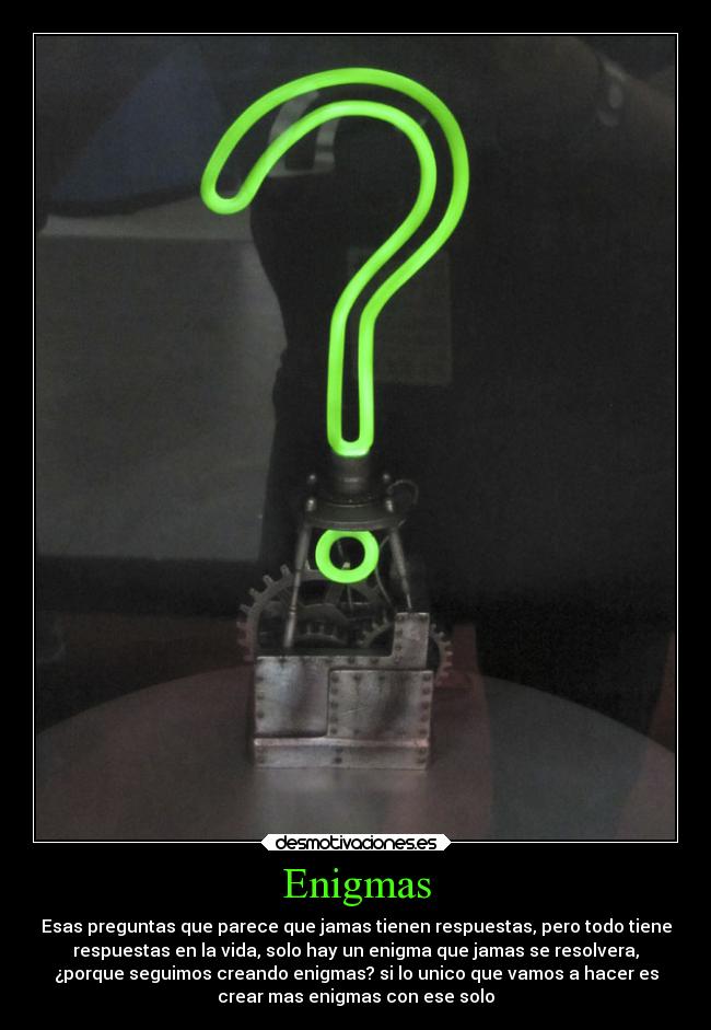 Enigmas - Esas preguntas que parece que jamas tienen respuestas, pero todo tiene
respuestas en la vida, solo hay un enigma que jamas se resolvera,
¿porque seguimos creando enigmas? si lo unico que vamos a hacer es
crear mas enigmas con ese solo