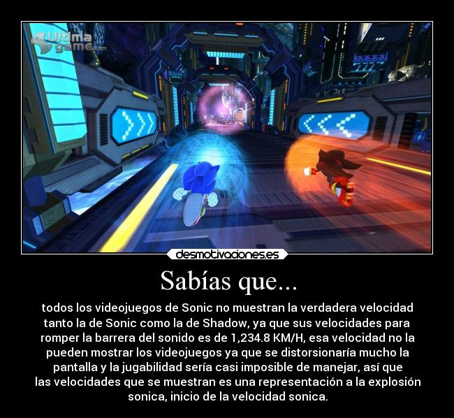 Sabías que... - todos los videojuegos de Sonic no muestran la verdadera velocidad
tanto la de Sonic como la de Shadow, ya que sus velocidades para
romper la barrera del sonido es de 1,234.8 KM/H, esa velocidad no la
pueden mostrar los videojuegos ya que se distorsionaría mucho la
pantalla y la jugabilidad sería casi imposible de manejar, así que
las velocidades que se muestran es una representación a la explosión
sonica, inicio de la velocidad sonica.