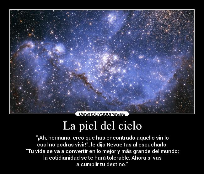 La piel del cielo - ¡Ah, hermano, creo que has encontrado aquello sin lo
cual no podrás vivir!, le dijo Revueltas al escucharlo.
Tu vida se va a convertir en lo mejor y más grande del mundo;
la cotidianidad se te hará tolerable. Ahora sí vas
a cumplir tu destino.