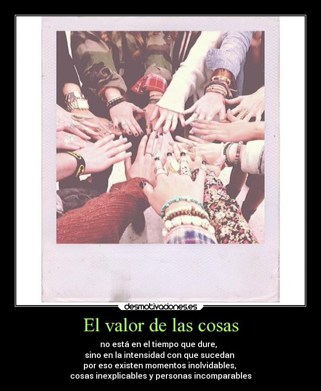 El valor de las cosas - no está en el tiempo que dure,  
sino en la intensidad con que sucedan 
por eso existen momentos inolvidables, 
cosas inexplicables y personas incomparables