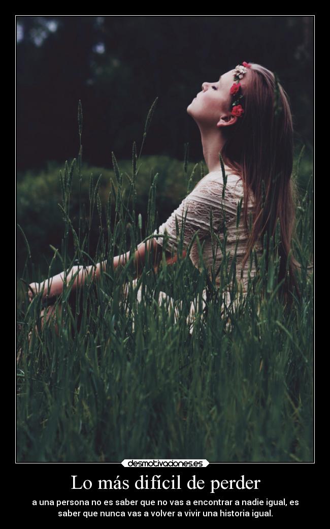 Lo más difícil de perder - a una persona no es saber que no vas a encontrar a nadie igual, es
saber que nunca vas a volver a vivir una historia igual.