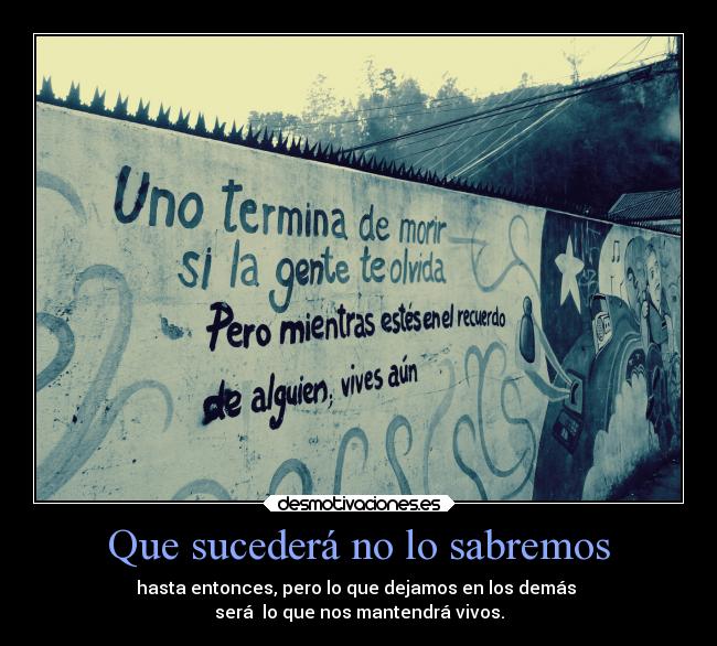 Que sucederá no lo sabremos - hasta entonces, pero lo que dejamos en los demás
será lo que nos mantendrá vivos.