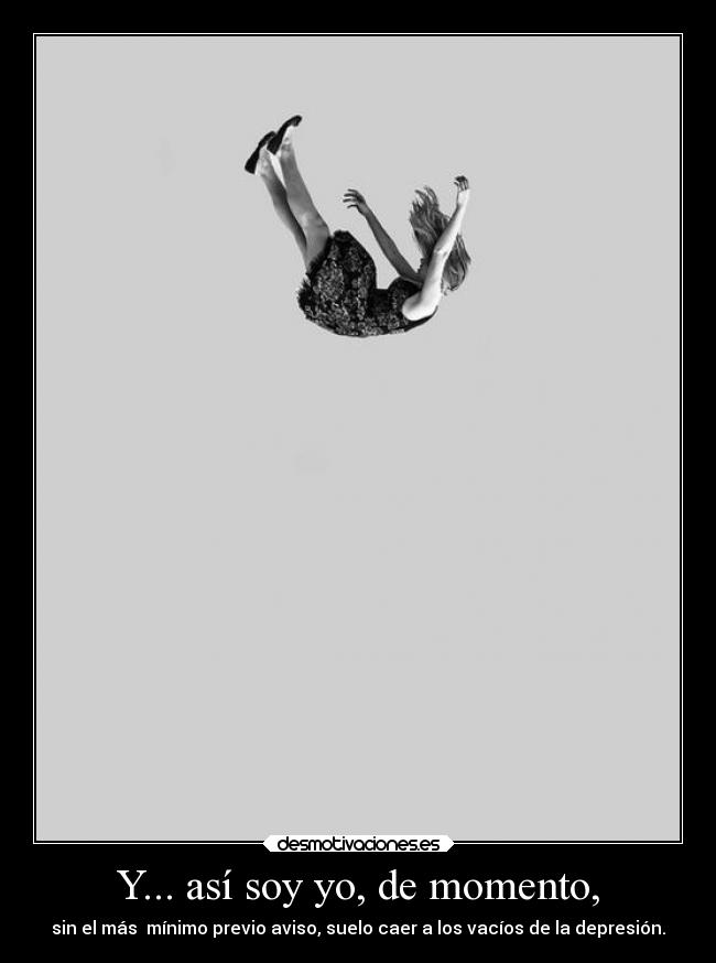Y... así soy yo, de momento, - sin el más mínimo previo aviso, suelo caer a los vacíos de la depresión.