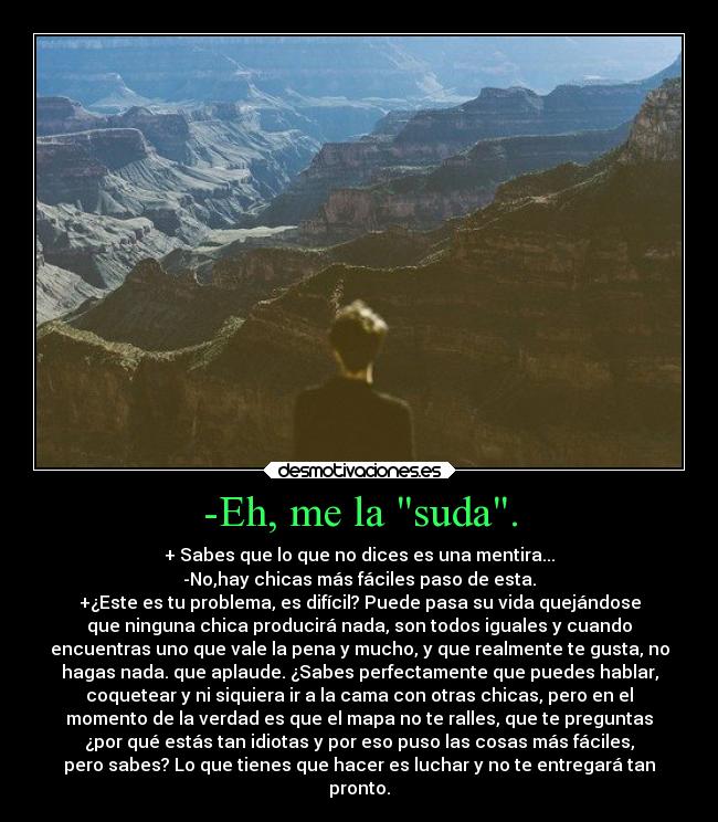 -Eh, me la suda. - + Sabes que lo que no dices es una mentira...
-No,hay chicas más fáciles paso de esta.
+¿Este es tu problema, es difícil? Puede pasa su vida quejándose
que ninguna chica producirá nada, son todos iguales y cuando
encuentras uno que vale la pena y mucho, y que realmente te gusta, no
hagas nada. que aplaude. ¿Sabes perfectamente que puedes hablar,
coquetear y ni siquiera ir a la cama con otras chicas, pero en el
momento de la verdad es que el mapa no te ralles, que te preguntas
¿por qué estás tan idiotas y por eso puso las cosas más fáciles,
pero sabes? Lo que tienes que hacer es luchar y no te entregará tan
pronto.