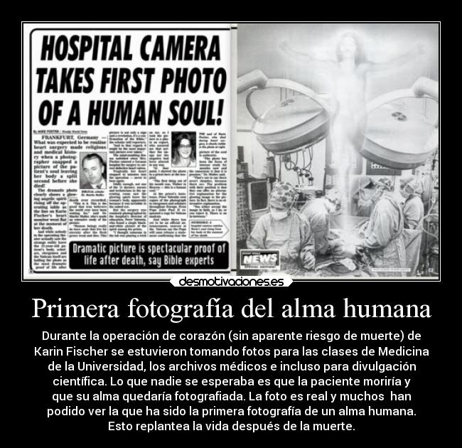 Primera fotografía del alma humana - Durante la operación de corazón (sin aparente riesgo de muerte) de
Karin Fischer se estuvieron tomando fotos para las clases de Medicina
de la Universidad, los archivos médicos e incluso para divulgación
científica. Lo que nadie se esperaba es que la paciente moriría y
que su alma quedaría fotografiada. La foto es real y muchos  han
podido ver la que ha sido la primera fotografía de un alma humana.
Esto replantea la vida después de la muerte.