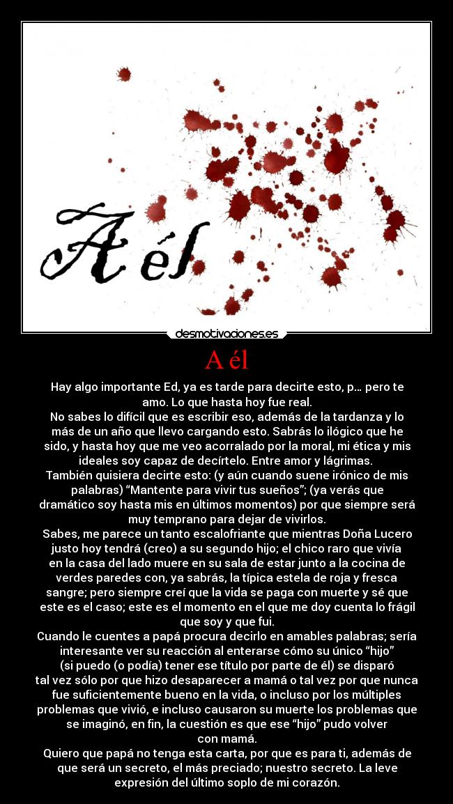 A él - Hay algo importante Ed, ya es tarde para decirte esto, p… pero te
amo. Lo que hasta hoy fue real.
No sabes lo difícil que es escribir eso, además de la tardanza y lo
más de un año que llevo cargando esto. Sabrás lo ilógico que he
sido, y hasta hoy que me veo acorralado por la moral, mi ética y mis
ideales soy capaz de decírtelo. Entre amor y lágrimas.
También quisiera decirte esto: (y aún cuando suene irónico de mis
palabras) “Mantente para vivir tus sueños”; (ya verás que
dramático soy hasta mis en últimos momentos) por que siempre será
muy temprano para dejar de vivirlos.
Sabes, me parece un tanto escalofriante que mientras Doña Lucero
justo hoy tendrá (creo) a su segundo hijo; el chico raro que vivía
en la casa del lado muere en su sala de estar junto a la cocina de
verdes paredes con, ya sabrás, la típica estela de roja y fresca
sangre; pero siempre creí que la vida se paga con muerte y sé que
este es el caso; este es el momento en el que me doy cuenta lo frágil
que soy y que fui.
Cuando le cuentes a papá procura decirlo en amables palabras; sería
interesante ver su reacción al enterarse cómo su único “hijo”
(si puedo (o podía) tener ese título por parte de él) se disparó
tal vez sólo por que hizo desaparecer a mamá o tal vez por que nunca
fue suficientemente bueno en la vida, o incluso por los múltiples
problemas que vivió, e incluso causaron su muerte los problemas que
se imaginó, en fin, la cuestión es que ese “hijo” pudo volver
con mamá.
Quiero que papá no tenga esta carta, por que es para ti, además de
que será un secreto, el más preciado; nuestro secreto. La leve
expresión del último soplo de mi corazón.