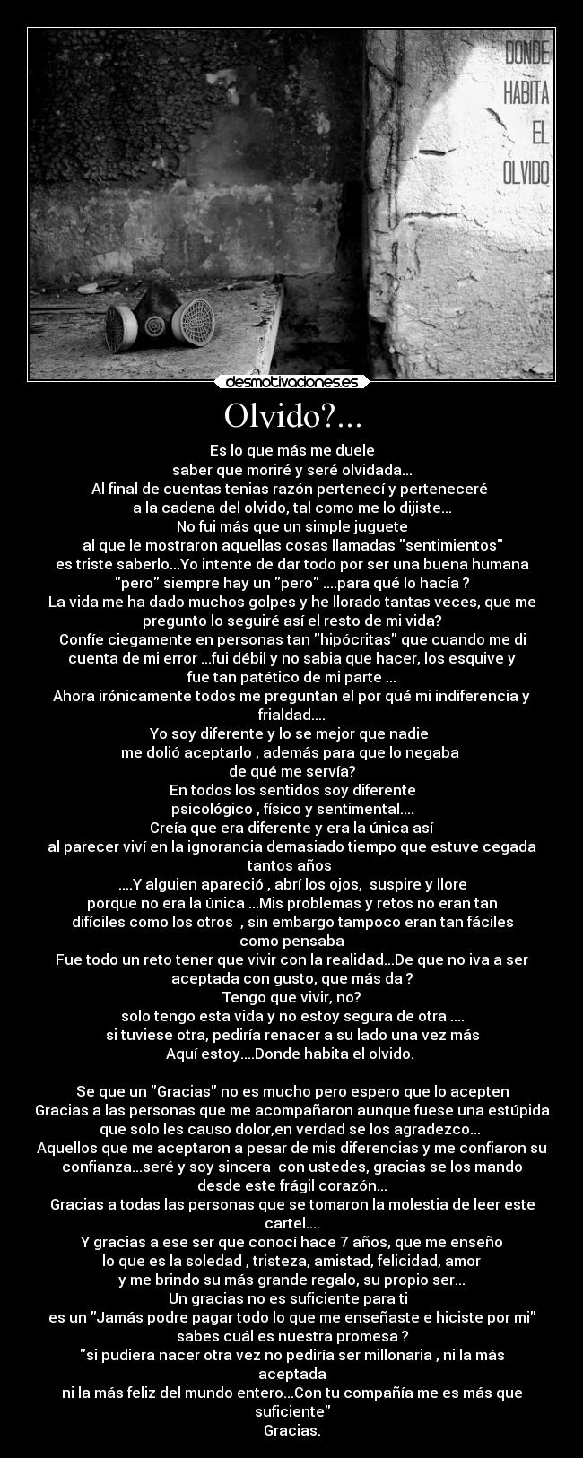 Olvido?... - Es lo que más me duele
saber que moriré y seré olvidada...
Al final de cuentas tenias razón pertenecí y perteneceré
a la cadena del olvido, tal como me lo dijiste...
No fui más que un simple juguete
al que le mostraron aquellas cosas llamadas sentimientos
es triste saberlo...Yo intente de dar todo por ser una buena humana
pero siempre hay un pero ....para qué lo hacía ?
La vida me ha dado muchos golpes y he llorado tantas veces, que me
pregunto lo seguiré así el resto de mi vida?
Confíe ciegamente en personas tan hipócritas que cuando me di
cuenta de mi error ...fui débil y no sabia que hacer, los esquive y
fue tan patético de mi parte ...
Ahora irónicamente todos me preguntan el por qué mi indiferencia y
frialdad....
Yo soy diferente y lo se mejor que nadie
me dolió aceptarlo , además para que lo negaba
de qué me servía?
En todos los sentidos soy diferente
psicológico , físico y sentimental....
Creía que era diferente y era la única así
al parecer viví en la ignorancia demasiado tiempo que estuve cegada
tantos años
....Y alguien apareció , abrí los ojos, suspire y llore
porque no era la única ...Mis problemas y retos no eran tan
difíciles como los otros , sin embargo tampoco eran tan fáciles
como pensaba
Fue todo un reto tener que vivir con la realidad...De que no iva a ser
aceptada con gusto, que más da ?
Tengo que vivir, no?
solo tengo esta vida y no estoy segura de otra ....
si tuviese otra, pediría renacer a su lado una vez más
Aquí estoy....Donde habita el olvido.
Se que un Gracias no es mucho pero espero que lo acepten
Gracias a las personas que me acompañaron aunque fuese una estúpida
que solo les causo dolor,en verdad se los agradezco...
Aquellos que me aceptaron a pesar de mis diferencias y me confiaron su
confianza...seré y soy sincera con ustedes, gracias se los mando
desde este frágil corazón...
Gracias a todas las personas que se tomaron la molestia de leer este
cartel....
Y gracias a ese ser que conocí hace 7 años, que me enseño
lo que es la soledad , tristeza, amistad, felicidad, amor
y me brindo su más grande regalo, su propio ser...
Un gracias no es suficiente para ti
es un Jamás podre pagar todo lo que me enseñaste e hiciste por mi
sabes cuál es nuestra promesa ?
si pudiera nacer otra vez no pediría ser millonaria , ni la más
aceptada
ni la más feliz del mundo entero...Con tu compañía me es más que
suficiente
Gracias.