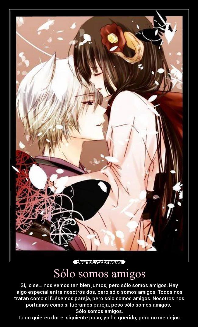 Sólo somos amigos - Si, lo se... nos vemos tan bien juntos, pero sólo somos amigos. Hay
algo especial entre nosotros dos, pero sólo somos amigos. Todos nos
tratan como si fuésemos pareja, pero sólo somos amigos. Nosotros nos
portamos como si fuéramos pareja, peso sólo somos amigos.
Sólo somos amigos.
Tú no quieres dar el siguiente paso; yo he querido, pero no me dejas.