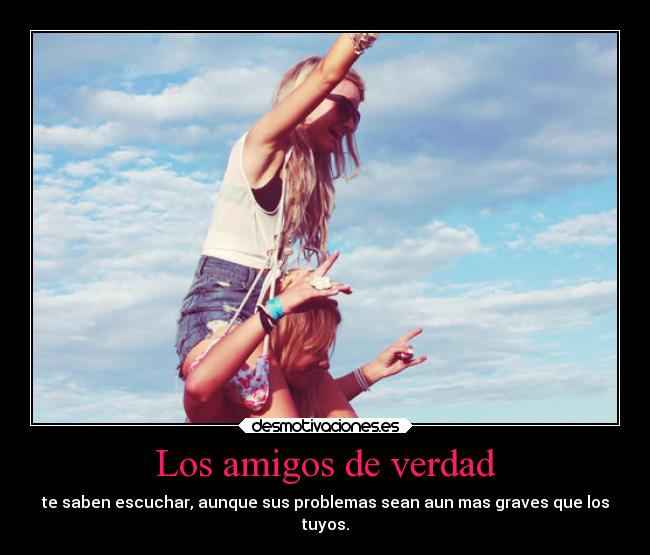 Los amigos de verdad - te saben escuchar, aunque sus problemas sean aun mas graves que los
tuyos.