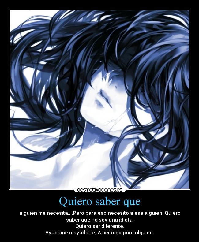 Quiero saber que - alguien me necesita....Pero para eso necesito a ese alguien. Quiero
saber que no soy una idiota.
Quiero ser diferente.
Ayúdame a ayudarte, A ser algo para alguien.