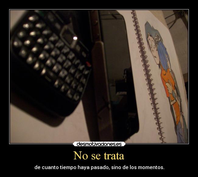 No se trata - de cuanto tiempo haya pasado, sino de los momentos.