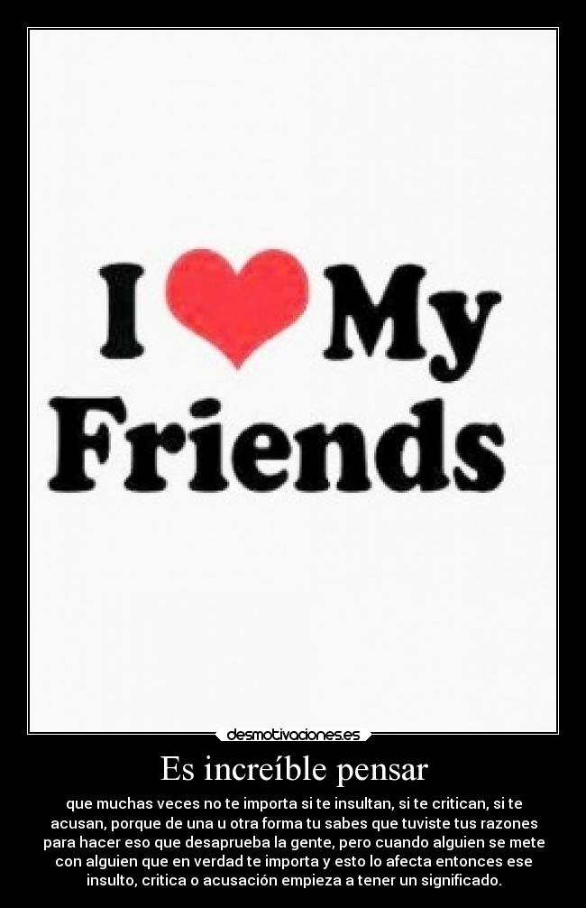 Es increíble pensar - que muchas veces no te importa si te insultan, si te critican, si te
acusan, porque de una u otra forma tu sabes que tuviste tus razones
para hacer eso que desaprueba la gente, pero cuando alguien se mete
con alguien que en verdad te importa y esto lo afecta entonces ese
insulto, critica o acusación empieza a tener un significado.