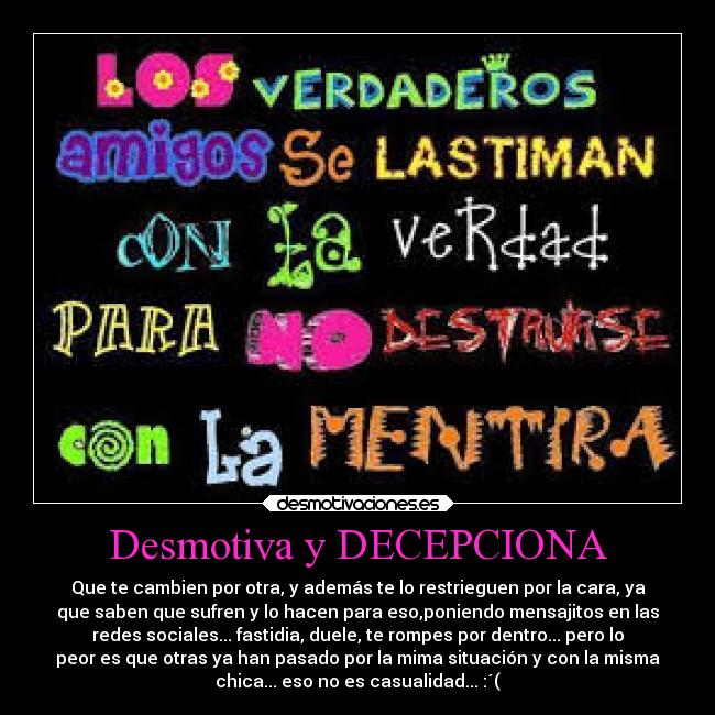 Desmotiva y DECEPCIONA - Que te cambien por otra, y además te lo restrieguen por la cara, ya
que saben que sufren y lo hacen para eso,poniendo mensajitos en las
redes sociales... fastidia, duele, te rompes por dentro... pero lo
peor es que otras ya han pasado por la mima situación y con la misma
chica... eso no es casualidad... :´(