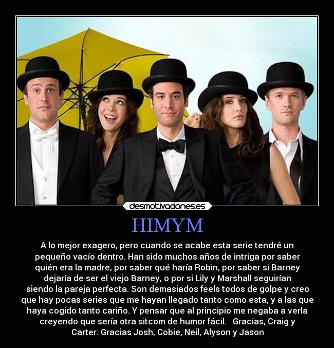 HIMYM - A lo mejor exagero, pero cuando se acabe esta serie tendré un
pequeño vacío dentro. Han sido muchos años de intriga por saber
quién era la madre, por saber qué haría Robin, por saber si Barney
dejaría de ser el viejo Barney, o por si Lily y Marshall seguirían
siendo la pareja perfecta. Son demasiados feels todos de golpe y creo
que hay pocas series que me hayan llegado tanto como esta, y a las que
haya cogido tanto cariño. Y pensar que al principio me negaba a verla
creyendo que sería otra sitcom de humor fácil. Gracias, Craig y
Carter. Gracias Josh, Cobie, Neil, Alyson y Jason