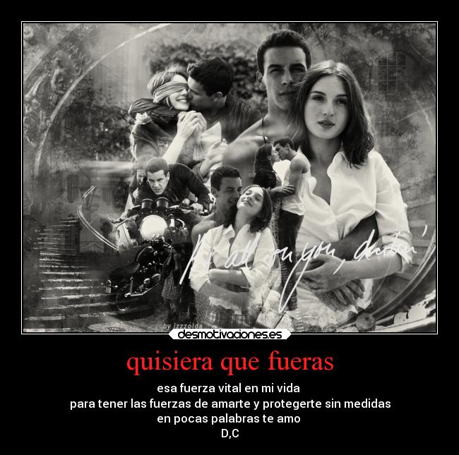 quisiera que fueras - esa fuerza vital en mi vida 
para tener las fuerzas de amarte y protegerte sin medidas
en pocas palabras te amo 
D,C