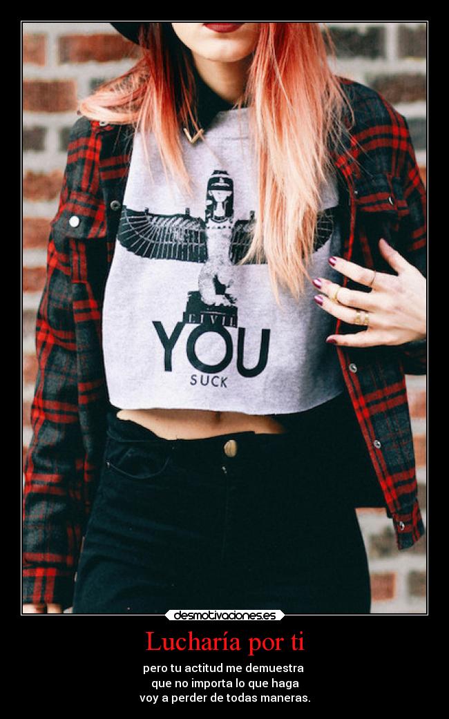 Lucharía por ti - pero tu actitud me demuestra
que no importa lo que haga
voy a perder de todas maneras.