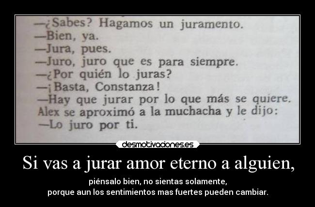 Si vas a jurar amor eterno a alguien, - piénsalo bien, no sientas solamente,
porque aun los sentimientos mas fuertes pueden cambiar.