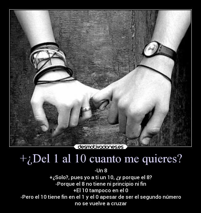 +¿Del 1 al 10 cuanto me quieres? - -Un 8
+¿Solo?, pues yo a ti un 10, ¿y porque el 8?
-Porque el 8 no tiene ni principio ni fin
+El 10 tampoco en el 0
-Pero el 10 tiene fin en el 1 y el 0 apesar de ser el segundo número
no se vuelve a cruzar