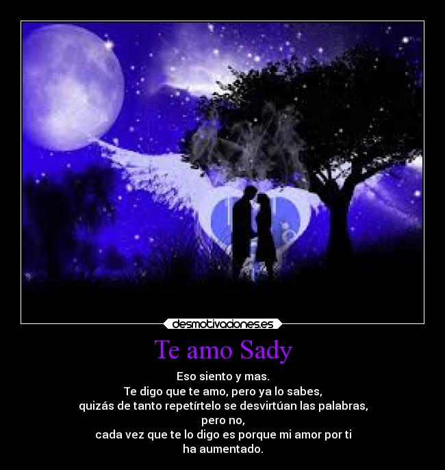 Te amo Sady - Eso siento y mas.
Te digo que te amo, pero ya lo sabes,
quizás de tanto repetírtelo se desvirtúan las palabras,
pero no,
cada vez que te lo digo es porque mi amor por ti
ha aumentado.