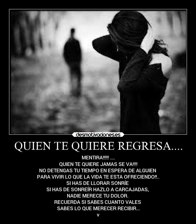 QUIEN TE QUIERE REGRESA.... - MENTIRA!!!!! ....
QUIEN TE QUIERE JAMAS SE VA!!!!
NO DETENGAS TU TIEMPO EN ESPERA DE ALGUIEN
PARA VIVIR LO QUE LA VIDA TE ESTA OFRECIENDO!!..
SI HAS DE LLORAR SONRÍE
SI HAS DE SONREÍR HAZLO A CARCAJADAS,
NADIE MERECE TU DOLOR.
RECUERDA SI SABES CUANTO VALES
SABES LO QUE MERECER RECIBIR...
v
