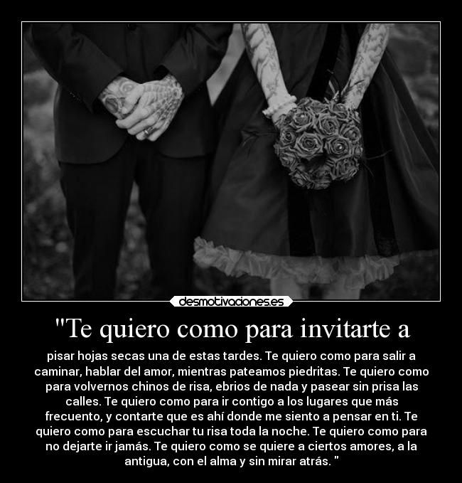 Te quiero como para invitarte a - pisar hojas secas una de estas tardes. Te quiero como para salir a
caminar, hablar del amor, mientras pateamos piedritas. Te quiero como
para volvernos chinos de risa, ebrios de nada y pasear sin prisa las
calles. Te quiero como para ir contigo a los lugares que más
frecuento, y contarte que es ahí donde me siento a pensar en ti. Te
quiero como para escuchar tu risa toda la noche. Te quiero como para
no dejarte ir jamás. Te quiero como se quiere a ciertos amores, a la
antigua, con el alma y sin mirar atrás. 