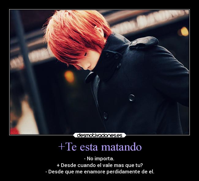 +Te esta matando - - No importa. 
+ Desde cuando el vale mas que tu?
- Desde que me enamore perdidamente de el.